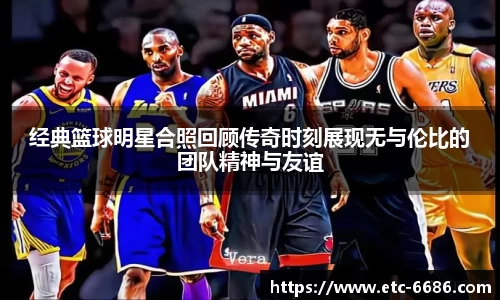经典篮球明星合照回顾传奇时刻展现无与伦比的团队精神与友谊